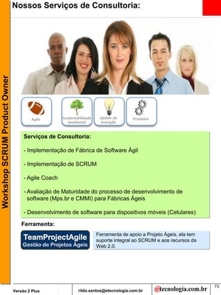 Workshop SCRUM Product Owner   Nossos Serviços de Consultoria:




                                       Agile        Sustentabilidade    Gestão de      Processos
                                                       Ambiental        Inovação



                                    Serviços de Consultoria:

                                    - Implementação de Fábrica de Software Ágil

                                    - Implementação de SCRUM

                                    - Agile Coach

                                    - Avaliação de Maturidade do processo de desenvolvimento de
                                      software (Mps.br e CMMI) para Fábricas Ágeis

                                    - Desenvolvimento de software para dispositivos móveis (Celulares)

                                   Ferramenta:
                                                                       Ferramenta de apoio a Projeto Ágeis, ela tem
                                    TeamProjectAgile                   suporte integral ao SCRUM e aos recursos da
                                   Gestão de Projetos Ágeis            Web 2.0.




                                                                                                                      73
                               Versão 2 Plus                rildo.santos@etecnologia.com.br
 