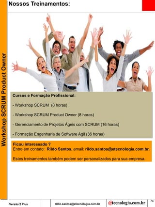 Workshop SCRUM Product Owner   Nossos Treinamentos:




                                 Cursos e Formação Profissional:

                                 - Workshop SCRUM (8 horas)

                                 - Workshop SCRUM Product Owner (8 horas)

                                 - Gerenciamento de Projetos Ágeis com SCRUM (16 horas)

                                 - Formação Engenharia de Software Ágil (36 horas)

                                 Ficou interessado ?
                                 Entre em contato: Rildo Santos, email: rildo.santos@etecnologia.com.br.

                                 Estes treinamentos também podem ser personalizados para sua empresa.




                                                                                                           74
                               Versão 2 Plus           rildo.santos@etecnologia.com.br
 