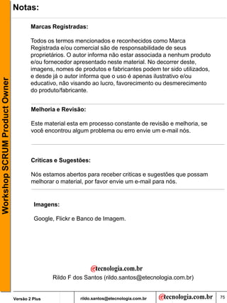 Notas:

                                       Marcas Registradas:

                                       Todos os termos mencionados e reconhecidos como Marca
                                       Registrada e/ou comercial são de responsabilidade de seus
                                       proprietários. O autor informa não estar associada a nenhum produto
                                       e/ou fornecedor apresentado neste material. No decorrer deste,
                                       imagens, nomes de produtos e fabricantes podem ter sido utilizados,
                                       e desde já o autor informa que o uso é apenas ilustrativo e/ou
Workshop SCRUM Product Owner




                                       educativo, não visando ao lucro, favorecimento ou desmerecimento
                                       do produto/fabricante.


                                       Melhoria e Revisão:

                                       Este material esta em processo constante de revisão e melhoria, se
                                       você encontrou algum problema ou erro envie um e-mail nós.




                                       Criticas e Sugestões:

                                       Nós estamos abertos para receber criticas e sugestões que possam
                                       melhorar o material, por favor envie um e-mail para nós.


                                        Imagens:

                                        Google, Flickr e Banco de Imagem.




                                               Rildo F dos Santos (rildo.santos@etecnologia.com.br)


                               Versão 2 Plus             rildo.santos@etecnologia.com.br                     75
 
