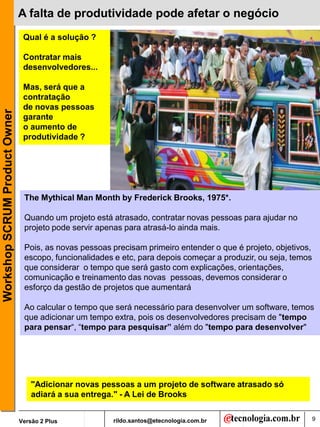 A falta de produtividade pode afetar o negócio
                                Qual é a solução ?

                                Contratar mais
                                desenvolvedores...

                                Mas, será que a
                                contratação
                                de novas pessoas
Workshop SCRUM Product Owner




                                garante
                                o aumento de
                                produtividade ?




                                The Mythical Man Month by Frederick Brooks, 1975*.

                                Quando um projeto está atrasado, contratar novas pessoas para ajudar no
                                projeto pode servir apenas para atrasá-lo ainda mais.

                                Pois, as novas pessoas precisam primeiro entender o que é projeto, objetivos,
                                escopo, funcionalidades e etc, para depois começar a produzir, ou seja, temos
                                que considerar o tempo que será gasto com explicações, orientações,
                                comunicação e treinamento das novas pessoas, devemos considerar o
                                esforço da gestão de projetos que aumentará

                                Ao calcular o tempo que será necessário para desenvolver um software, temos
                                que adicionar um tempo extra, pois os desenvolvedores precisam de "tempo
                                para pensar“, “tempo para pesquisar” além do "tempo para desenvolver"




                                   "Adicionar novas pessoas a um projeto de software atrasado só
                                   adiará a sua entrega." - A Lei de Brooks


                               Versão 2 Plus           rildo.santos@etecnologia.com.br                          9
 