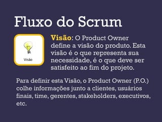 Fluxo do Scrum
            Visão: O Product Owner
            define a visão do produto. Esta
            visão é o que representa sua
            necessidade, é o que deve ser
            satisfeito ao fim do projeto.
Para definir esta Visão, o Product Owner (P.O.)
colhe informações junto a clientes, usuários
finais, time, gerentes, stakeholders, executivos,
etc.
 