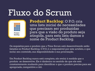Fluxo do Scrum
                  Product Backlog: O P.O. cria
                  uma lista inicial de necessidades
                  que precisam ser produzidas
                  para que a visão do produto seja
                  atingida, para esta lista damos o
                  nome de Product Backlog.
Os requisitos para o produto que o Time Scrum está desenvolvendo estão
listados no Product Backlog. O P.O. é o responsável por este artefato, o que
inclui: seu conteúdo, sua disponibilidade e sua priorização.

Um Product Backlog nunca está completo, ele evolui à medida que o
produto se desenvolve. Ele é dinâmico no sentido de que ele está
constantemente mudando para identificar o que o produto precisa para ser
apropriado, competitivo e útil.
 
