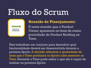Fluxo do Scrum
             Reunião de Planejamento:
             É nesta reunião que o Product
             Owner apresenta os itens de maior
             prioridade do Product Backlog ao
             Time.
Eles trabalham em conjunto para descobrir qual
funcionalidade deverá ser desenvolvida durante a
próxima Sprint. A decisão referente à quantidade de
itens que o Time produzirá na Sprint cabe somente ao
Time. Somente o Time pode saber o que ele é capaz de
realizar na próxima Sprint.
 
