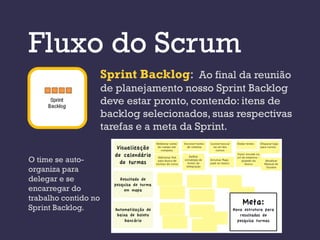 Fluxo do Scrum
                      Sprint Backlog: Ao final da reunião
                      de planejamento nosso Sprint Backlog
                      deve estar pronto, contendo: itens de
                      backlog selecionados, suas respectivas
                      tarefas e a meta da Sprint.


O time se auto-
organiza para
delegar e se
encarregar do
trabalho contido no
Sprint Backlog.
 
