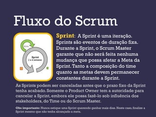 Fluxo do Scrum
                            Sprint: A Sprint é uma iteração.
                            Sprints são eventos de duração fixa.
                            Durante a Sprint, o Scrum Master
                            garante que não será feita nenhuma
                            mudança que possa afetar a Meta da
                            Sprint. Tanto a composição do time
                            quanto as metas devem permanecer
                            constantes durante a Sprint.
As Sprints podem ser canceladas antes que o prazo fixo da Sprint
tenha acabado. Somente o Product Owner tem a autoridade para
cancelar a Sprint, embora ele possa fazê-lo sob influência dos
stakeholders, do Time ou do Scrum Master.
Obs importante: Nunca estique uma Sprint querendo ganhar mais dias. Neste caso, finalize a
Sprint mesmo que não tenha alcançado a meta.
 