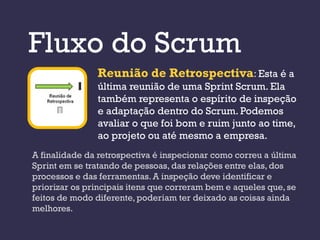 Fluxo do Scrum
               Reunião de Retrospectiva: Esta é a
               última reunião de uma Sprint Scrum. Ela
               também representa o espírito de inspeção
               e adaptação dentro do Scrum. Podemos
               avaliar o que foi bom e ruim junto ao time,
               ao projeto ou até mesmo a empresa.
A finalidade da retrospectiva é inspecionar como correu a última
Sprint em se tratando de pessoas, das relações entre elas, dos
processos e das ferramentas. A inspeção deve identificar e
priorizar os principais itens que correram bem e aqueles que, se
feitos de modo diferente, poderiam ter deixado as coisas ainda
melhores.
 