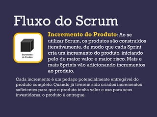 Fluxo do Scrum
               Incremento do Produto: Ao se
               utilizar Scrum, os produtos são construídos
               iterativamente, de modo que cada Sprint
               cria um incremento do produto, iniciando
               pelo de maior valor e maior risco. Mais e
               mais Sprints vão adicionando incrementos
               ao produto.
Cada incremento é um pedaço potencialmente entregável do
produto completo. Quando já tiverem sido criados incrementos
suficientes para que o produto tenha valor e uso para seus
investidores, o produto é entregue.
 