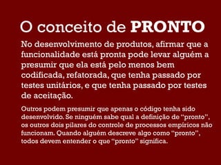 O conceito de PRONTO
No desenvolvimento de produtos, afirmar que a
funcionalidade está pronta pode levar alguém a
presumir que ela está pelo menos bem
codificada, refatorada, que tenha passado por
testes unitários, e que tenha passado por testes
de aceitação.
Outros podem presumir que apenas o código tenha sido
desenvolvido. Se ninguém sabe qual a definição de “pronto”,
os outros dois pilares do controle de processos empíricos não
funcionam. Quando alguém descreve algo como “pronto”,
todos devem entender o que “pronto” significa.
 