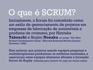O que é SCRUM?
Inicialmente, o Scrum foi concebido como
um estilo de gerenciamento de projetos em
empresas de fabricação de automóveis e
produtos de consumo, por Hirotaka
Takeuchi e Ikujiro Nonaka no artigo "The New
Product Development Game" (Harvard Business Review, Janeiro-
Fevereiro 1986).

Eles notaram que projetos usando equipes pequenas e
multidisciplinares produziram os melhores resultados, e
associaram estas equipes altamente eficazes à formação
Scrum do Rugby (utilizada para reinício do jogo em certos casos)
 