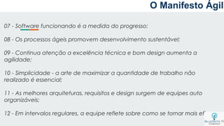 O Manifesto Ágil
07 - Software funcionando é a medida do progresso;
08 - Os processos ágeis promovem desenvolvimento sustentável;
09 - Continua atenção a excelência técnica e bom design aumenta a
agilidade;
10 - Simplicidade - a arte de maximizar a quantidade de trabalho não
realizado é essencial;
11 - As melhores arquiteturas, requisitos e design surgem de equipes auto
organizáveis;
12 - Em intervalos regulares, a equipe reflete sobre como se tornar mais eficaz;
 