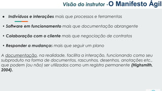 Visão do instrutor -O Manifesto Ágil
● Indivíduos e interações mais que processos e ferramentas
• Software em funcionamento mais que documentação abrangente
• Colaboração com o cliente mais que negociação de contratos
• Responder a mudanças mais que seguir um plano
A documentação, na realidade, facilita a interação, funcionando como seu
subproduto na forma de documentos, rascunhos, desenhos, anotações etc.,
que podem (ou não) ser utilizados como um registro permanente (Highsmith,
2004).
 