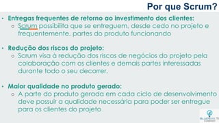 Por que Scrum?
• Entregas frequentes de retorno ao investimento dos clientes:
○ Scrum possibilita que se entreguem, desde cedo no projeto e
frequentemente, partes do produto funcionando
• Redução dos riscos do projeto:
○ Scrum visa à redução dos riscos de negócios do projeto pela
colaboração com os clientes e demais partes interessadas
durante todo o seu decorrer.
• Maior qualidade no produto gerado:
○ A parte do produto gerada em cada ciclo de desenvolvimento
deve possuir a qualidade necessária para poder ser entregue
para os clientes do projeto
 