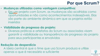 Por que Scrum?
• Mudanças utilizadas como vantagem competitiva:
○ Em um projeto com Scrum, as mudanças são acolhidas como
oportunidades e não como acontecimentos indesejáveis. Elas
são parte do ambiente dinâmico em que os projetos estão
inseridos
• Visibilidade do progresso do projeto:
○ Diversas práticas e artefatos do Scrum ou associados visam
garantir a visibilidade ou transparência do progresso do projeto
para seus participantes e envolvidos
Redução do desperdício
A ideia central é que o time que usa Scrum produza e utilize
apenas o que é necessário e suficiente
 
