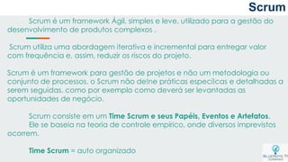 Scrum
Scrum é um framework Ágil, simples e leve, utilizado para a gestão do
desenvolvimento de produtos complexos .
Scrum utiliza uma abordagem iterativa e incremental para entregar valor
com frequência e, assim, reduzir os riscos do projeto.
Scrum é um framework para gestão de projetos e não um metodologia ou
conjunto de processos. o Scrum não de!ne práticas especí!cas e detalhadas a
serem seguidas. como por exemplo como deverá ser levantadas as
oportunidades de negócio.
Scrum consiste em um Time Scrum e seus Papéis, Eventos e Artefatos.
Ele se baseia na teoria de controle empírico, onde diversos imprevistos
ocorrem.
Time Scrum = auto organizado
 