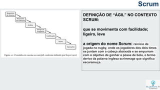 Scrum
DEFINIÇÃO DE “ÁGIL” NO CONTEXTO
SCRUM:
que se movimenta com facilidade;
ligeiro, leve
a origem do nome Scrum: reinício de
jogada no rugby, onde os jogadores dos dois times
se juntam com a cabeça abaixada e se empurram
com o objetivo de ganhar a posse de bola, o termo
deriva da palavra inglesa scrimmage que significa
escaramuça.
 