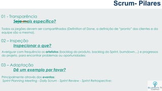 Scrum- Pilares
01 - Transparência
Seja mais específico?
02 – Inspeção
Inspecionar o que?
03 – Adaptação
Dê um exemplo por favor?
Todos os jargões devem ser compartilhados (Definition of Done, a definição de “pronto” dos clientes e da
equipe são a mesma).
Averiguar com frequência os artefatos (backlog do produto, backlog do Sprint, burndown…) e progressos
do projeto, para encontrar problemas ou oportunidades;
Principalmente através dos eventos:
Sprint Planning Meeting - Daily Scrum - Sprint Review - Sprint Retrospective;
 