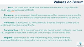 Valores do Scrum
Foco - os times mais produtivos trabalham em apenas um projeto de
cada vez, evitando a multitarefa
Coragem: as pessoas que trabalham no projeto têm coragem para aceitar
a mudança como parte natural do processo de desenvolvimento do produto
Franqueza: a franqueza ou transparência é necessária para que se possa
realizar a inspeção e adaptação.
Compromisso: o time determina como seu trabalho será realizado, monitora
seu progresso e realiza as correções de rumo que achar necessárias.
Respeito: os membros do time trabalham juntos, compartilhando
responsabilidades, e assim ajudam-se uns aos outros em seu trabalho.
 
