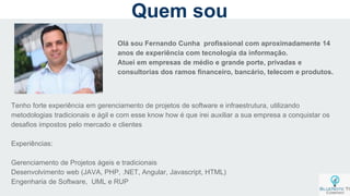 Olá sou Fernando Cunha profissional com aproximadamente 14
anos de experiência com tecnologia da informação.
Atuei em empresas de médio e grande porte, privadas e
consultorias dos ramos financeiro, bancário, telecom e produtos.
Tenho forte experiência em gerenciamento de projetos de software e infraestrutura, utilizando
metodologias tradicionais e ágil e com esse know how é que irei auxiliar a sua empresa a conquistar os
desafios impostos pelo mercado e clientes
Experiências:
Gerenciamento de Projetos ágeis e tradicionais
Desenvolvimento web (JAVA, PHP, .NET, Angular, Javascript, HTML)
Engenharia de Software, UML e RUP
Quem sou
 