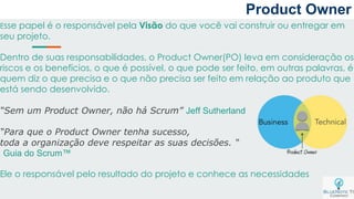 Product Owner
Esse papel é o responsável pela Visão do que você vai construir ou entregar em
seu projeto.
Dentro de suas responsabilidades, o Product Owner(PO) leva em consideração os
riscos e os benefícios, o que é possível, o que pode ser feito, em outras palavras, é
quem diz o que precisa e o que não precisa ser feito em relação ao produto que
está sendo desenvolvido.
“Sem um Product Owner, não há Scrum” Jeff Sutherland
“Para que o Product Owner tenha sucesso,
toda a organização deve respeitar as suas decisões. “
Guia do Scrum™
Ele o responsável pelo resultado do projeto e conhece as necessidades
 