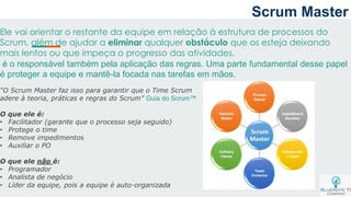 Scrum Master
Ele vai orientar o restante da equipe em relação à estrutura de processos do
Scrum, além de ajudar a eliminar qualquer obstáculo que os esteja deixando
mais lentos ou que impeça o progresso das atividades.
é o responsável também pela aplicação das regras. Uma parte fundamental desse papel
é proteger a equipe e mantê-la focada nas tarefas em mãos.
“O Scrum Master faz isso para garantir que o Time Scrum
adere à teoria, práticas e regras do Scrum” Guia do Scrum™
O que ele é:
• Facilitador (garante que o processo seja seguido)
• Protege o time
• Remove impedimentos
• Auxiliar o PO
O que ele não é:
• Programador
• Analista de negócio
• Líder da equipe, pois a equipe é auto-organizada
 