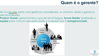 Quem é o gerente?
No Scrum não existe uma gerência centralizada, no entanto, existe a gerencia
descentralizada:
Product Owner, gerenciando o que de ser entregue, Scrum Master auxiliando a
equipe para o Scrum seja executado e a equipe que é autogerenciada.
 