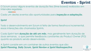 O Scrum possui alguns eventos de duração fixa (time-boxed) realizados em
intervalos regulares.
Cada um destes eventos são oportunidades para inspeção e adaptação.
Sprint
Todo o desenvolvimento em Scrum é feito de forma iterativa e incremental,
essas interações são chamadas Sprints.
Cada Sprint tem duração de até um mês, mas geralmente tem duração de
duas semanas, o que permite feedbacks constantes do Product Owner (PO)
quanto ao produto sendo desenvolvido.
A Sprint consiste em um container de outros eventos que são:
Sprint Planning, Daily Scrum, Sprint Review e Sprint Restrospective
Eventos - Sprint
 