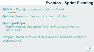 Eventos - Sprint Planning
Objetivo: Planejar o que será feito na Sprint
Quando: Sempre antes do início de cada Sprint
Quem participa:
Scrum Master, Developer Team e Product Owner se
necessário
Tempo: 8 horas para Sprint de 1 mês e é reduzido de forma
proporcional.
 