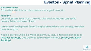 Eventos - Sprint Planning
Funcionamento:
A reunião é dividida em duas partes e tem igual duração.
Parte 01:
O Development Team faz a previsão das funcionalidades que serão
desenvolvidas durante o Sprint.
Somente o Development Team é capaz de avaliar o que consegue realizar
durante a Sprint.
A saída dessa reunião é a Meta do Sprint, ou seja, o itens selecionados do
(Product Backlog), que deverão serem desenvolvidos. (esboço do Sprint
Backlog).
 