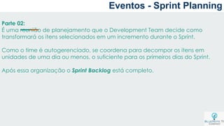 Parte 02:
É uma reunião de planejamento que o Development Team decide como
transformará os itens selecionados em um incremento durante o Sprint.
Como o time é autogerenciado, se coordena para decompor os itens em
unidades de uma dia ou menos, o suficiente para os primeiros dias do Sprint.
Após essa organização o Sprint Backlog está completo.
Eventos - Sprint Planning
 