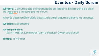 Objetivo: Comunicação e sincronização do trabalho. Ela faz parte do ciclo
de Inspeção e adaptação do Scrum.
Através dessa análise diária é possível corrigir algum problema no processo.
Quando: Diariamente
Quem participa:
Scrum Master, Developer Team e Product Owner (opcional)
Tempo: 15 minutos
Eventos - Daily Scrum
 