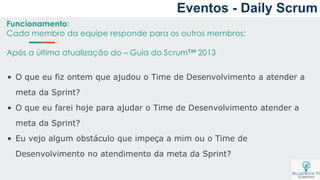 Funcionamento:
Cada membro da equipe responde para os outros membros:
Após a última atualização do – Guia do Scrum™ 2013
• O que eu fiz ontem que ajudou o Time de Desenvolvimento a atender a
meta da Sprint?
• O que eu farei hoje para ajudar o Time de Desenvolvimento atender a
meta da Sprint?
• Eu vejo algum obstáculo que impeça a mim ou o Time de
Desenvolvimento no atendimento da meta da Sprint?
Eventos - Daily Scrum
 