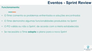 Eventos - Sprint Review
Funcionamento:
• O Time comenta os problemas enfrentados e soluções encontradas
• O Time demonstra algumas funcionalidades produzidas no Sprint
• O PO valida ou não o Sprint, de acordo com a Meta estabelecida
• Se necessário o Time adapta o plano para o novo Sprint
 