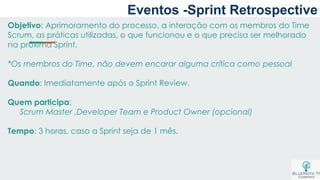 Eventos -Sprint Retrospective
Objetivo: Aprimoramento do processo, a interação com os membros do Time
Scrum, as práticas utilizadas, o que funcionou e o que precisa ser melhorado
na próxima Sprint.
*Os membros do Time, não devem encarar alguma crítica como pessoal
Quando: Imediatamente após o Sprint Review.
Quem participa:
Scrum Master ,Developer Team e Product Owner (opcional)
Tempo: 3 horas, caso a Sprint seja de 1 mês.
 