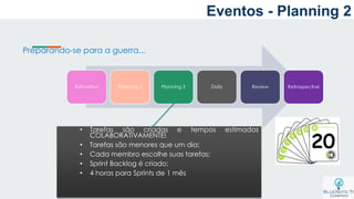a
Estimativa Planning 1 Planning 2 Daily Review Retrospective
Preparando-se para a guerra...
• Tarefas são criadas e tempos estimados
COLABORATIVAMENTE!
• Tarefas são menores que um dia;
• Cada membro escolhe suas tarefas;
• Sprint Backlog é criado;
• 4 horas para Sprints de 1 mês
Eventos - Planning 2
 