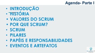 Agenda- Parte I
• INTRODUÇÃO
• HISTÓRIA
• VALORES DO SCRUM
• POR QUE SCRUM?
• SCRUM
• PILARES
• PAPÉIS E RESPONSABILIDADES
• EVENTOS E ARTEFATOS
 