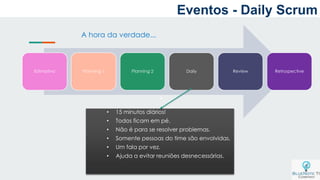 a
Estimativa Planning 1 Planning 2 Daily Review Retrospective
A hora da verdade...
• 15 minutos diários!
• Todos ficam em pé.
• Não é para se resolver problemas.
• Somente pessoas do time são envolvidas.
• Um fala por vez.
• Ajuda a evitar reuniões desnecessárias.
Eventos - Daily Scrum
 