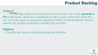 O que é:
É uma lista ordenada criada pelo Time Scrum, mas onde somente o
PO pode inserir, remover e reordenar os itens e que cada item deve ter
um valor de negócio associado (Business Value), onde podemos medir o
retorno do projeto e priorizar a realização dos itens.
Objetivo:
• Criação de todos os itens desejáveis do Produto.
Product Backlog
 
