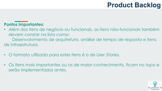 a
Pontos importantes:
• Além dos itens de negócio ou funcionais, os itens não-funcionais também
devem constar na lista como:
Desenvolvimento de arquitetura, análise de tempo de resposta e itens
de infraestrutura.
• O formato utilizado para estes itens é o de User Stories.
• Os itens mais importantes ou os de maior conhecimento, ficam no topo e
serão implementados antes.
Product Backlog
 