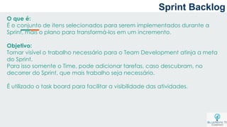 O que é:
É o conjunto de itens selecionados para serem implementados durante a
Sprint, mais o plano para transformá-los em um incremento.
Objetivo:
Tornar visível o trabalho necessário para o Team Development atinja a meta
do Sprint.
Para isso somente o Time, pode adicionar tarefas, caso descubram, no
decorrer do Sprint, que mais trabalho seja necessário.
É utilizado o task board para facilitar a visibilidade das atividades.
Sprint Backlog
 