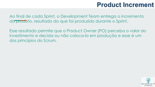Ao final de cada Sprint, o Development Team entrega o incremento
do produto, resultado do que foi produzido durante o Sprint.
Esse resultado permite que o Product Owner (PO) perceba o valor do
investimento e decida ou não coloca-lo em produção e esse é um
dos princípios do Scrum.
Product Increment
 