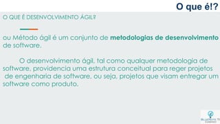 O que é!?
O QUE É DESENVOLVIMENTO ÁGIL?
ou Método ágil é um conjunto de metodologias de desenvolvimento
de software.
O desenvolvimento ágil, tal como qualquer metodologia de
software, providencia uma estrutura conceitual para reger projetos
de engenharia de software, ou seja, projetos que visam entregar um
software como produto.
 