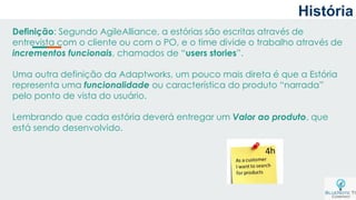 Definição: Segundo AgileAlliance, a estórias são escritas através de
entrevista com o cliente ou com o PO, e o time divide o trabalho através de
incrementos funcionais, chamados de “users stories”.
Uma outra definição da Adaptworks, um pouco mais direta é que a Estória
representa uma funcionalidade ou característica do produto “narrada”
pelo ponto de vista do usuário.
Lembrando que cada estória deverá entregar um Valor ao produto, que
está sendo desenvolvido.
História
 