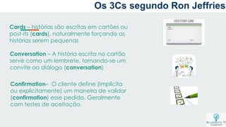 Cards – histórias são escritas em cartões ou
post-its (cards), naturalmente forçando as
histórias serem pequenas
Conversation – A história escrita no cartão
serve como um lembrete, tornando-se um
convite ao diálogo (conversation)
Confirmation– O cliente define (implícita
ou explicitamente) um maneira de validar
(confirmation) esse pedido. Geralmente
com testes de aceitação.
Os 3Cs segundo Ron Jeffries
 