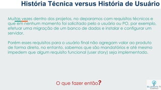 Muitas vezes dentro dos projetos, no deparamos com requisitos técnicos e
que em nenhum momento foi solicitado pelo o usuário ou PO, por exemplo,
efetuar uma migração de um banco de dados e instalar e configurar um
servidor.
Porém esses requisitos para o usuário final não agregam valor ao produto
de forma direta, no entanto, sabemos que são mandatórios e até mesmo
impedem que algum requisito funcional (user story) seja implementado.
O que fazer então?
História Técnica versus História de Usuário
 