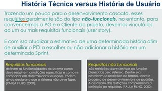 Trazendo um pouco para o desenvolvimento cascata, esses
requisitos geralmente são do tipo não-funcionais, no entanto, para
convencermos o PO e o Cliente do projeto, devemos vinculá-los
ao um ou mais requisitos funcionais (user story).
E com isso atualizar a estimativa de uma determinada história afim
de auxiliar o PO a escolher ou não adicionar a história em um
determinado Sprint.
Requisitos funcionais
definem as funcionalidades do sistema como
deve reagir em condições específicas e como se
comportar em determinadas situações. Podem
ainda declarar o que o sistema não deve fazer.
(PAULA FILHO, 2000).
Requisitos não funcionais
são restrições sobre serviços ou funções
oferecidas pelo sistema. Dentre elas
destacam-se restrições de tempo, sobre o
processo de desenvolvimento e de padrões.
A descrição das restrições complementa a
definição de requisitos (PAULA FILHO, 2000).
História Técnica versus História de Usuário
 