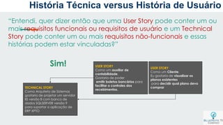 “Entendi, quer dizer então que uma User Story pode conter um ou
mais requisitos funcionais ou requisitos de usuário e um Technical
Story pode conter um ou mais requisitos não-funcionais e essas
histórias podem estar vinculadas?”
USER STORY
Como um auxiliar de
contabilidade,
Gostaria de poder
emitir boletos bancários para
facilitar o controles dos
recebimentos.
USER STORY
Como um Cliente,
Eu gostaria de visualizar os
planos existentes
para decidir qual plano devo
comprarTECHNICAL STORY
Como Arquiteto de Sistemas
gostaria de projetar um servidor
IIS versão 8 com banco de
dados SQLSERVER versão 9
para suportar a aplicação de
ERP XPTO
Sim!
História Técnica versus História de Usuário
 