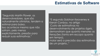 Estimativas de Software
“Segundo Martin Flower, os
desenvolvedores, que são
naturalmente otimistas, tendem a
estimar para baixo.
Isso acontece mesmo que não
sofram, pelo menos
explicitamente, pressão para
reduzir suas estimativas.”
“E segundo Siobhan Keaveney e
Kieran Conboy, no artigo
Custo de estimativas no
desenvolvimento de projetos ágeis,
demonstram que quanto menores as
iterações (tanto em escopo quanto
em tempo),
maior será a precisão das estimativas
de um projeto..”
 