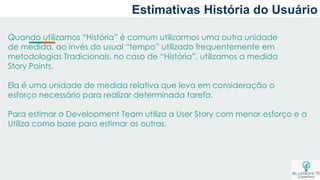 Estimativas História do Usuário
Quando utilizamos “História” é comum utilizarmos uma outra unidade
de medida, ao invés do usual “tempo” utilizado frequentemente em
metodologias Tradicionais, no caso de “História”, utilizamos a medida
Story Points.
Ela é uma unidade de medida relativa que leva em consideração o
esforço necessário para realizar determinada tarefa.
Para estimar o Development Team utiliza a User Story com menor esforço e a
Utiliza como base para estimar as outras.
 