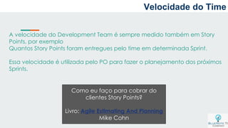 A velocidade do Development Team é sempre medido também em Story
Points, por exemplo
Quantos Story Points foram entregues pelo time em determinada Sprint.
Essa velocidade é utilizada pelo PO para fazer o planejamento dos próximos
Sprints.
Como eu faço para cobrar do
clientes Story Points?
Livro: Agile Estimating And Planning
Mike Cohn
Velocidade do Time
 