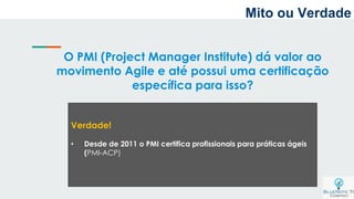 O PMI (Project Manager Institute) dá valor ao
movimento Agile e até possui uma certificação
específica para isso?
Verdade!
• Desde de 2011 o PMI certifica profissionais para práticas ágeis
(PMI-ACP)
Mito ou Verdade
 